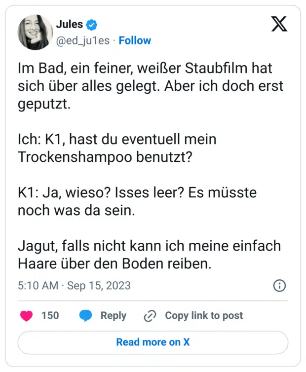 Im Bad, ein feiner, weißer Staubfilm hat sich über alles gelegt. Aber ich doch erst geputzt.
Ich: K1, hast du eventuell mein Trockenshampoo benutzt?
K1: Ja, wieso? Isses leer? Es müsste noch was da sein.
Jagut, falls nicht kann ich meine einfach Haare über den Boden reiben.