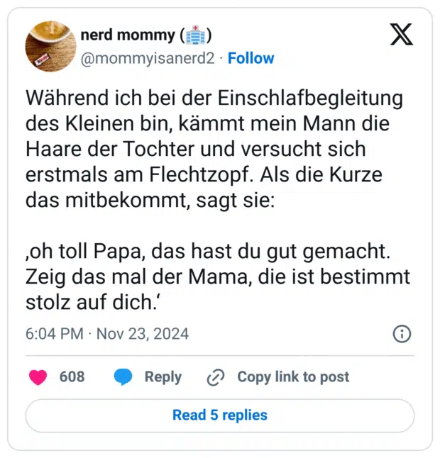 Während ich bei der Einschlafbegleitung des Kleinen bin, kämmt mein Mann die Haare der Tochter und versucht sich erstmals am Flechtzopf. Als die Kurze das mitbekommt, sagt sie:
,oh toll Papa, das hast du gut gemacht. Zeig das mal der Mama, die ist bestimmt stolz auf dich.‘