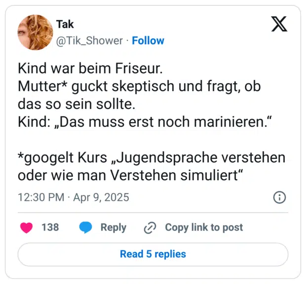 Kind war beim Friseur.
Mutter* guckt skeptisch und fragt, ob das so sein sollte.
Kind: „Das muss erst noch marinieren.“
*googelt Kurs „Jugendsprache verstehen oder wie man Verstehen simuliert“