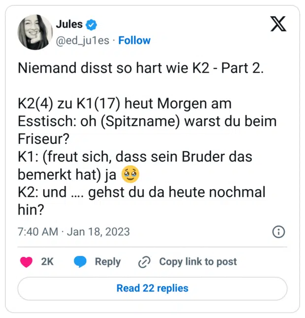 Niemand disst so hart wie K2 - Part 2.
K2(4) zu K1(17) heut Morgen am Esstisch: oh (Spitzname) warst du beim Friseur?
K1: (freut sich, dass sein Bruder das bemerkt hat) ja :gesicht_mit_zurückgehaltenen_tränen:
K2: und …. gehst du da heute nochmal hin?