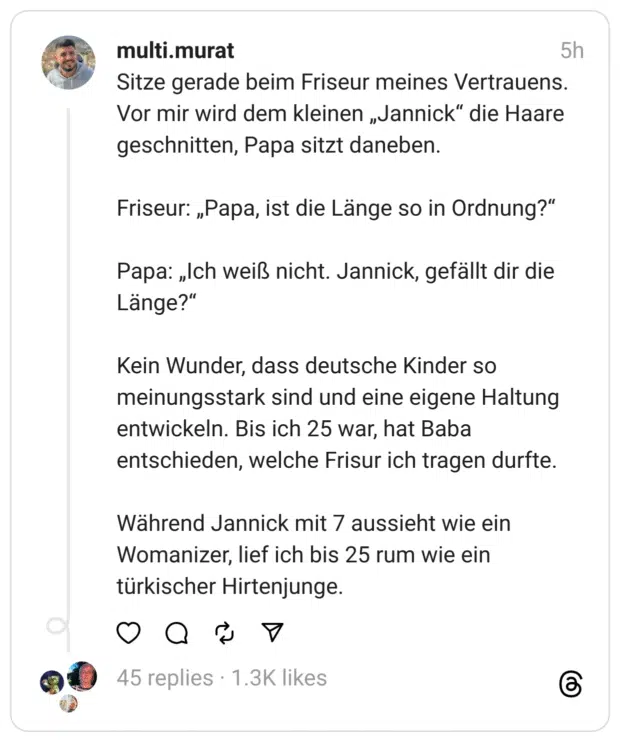 Sitze gerade beim Friseur meines Vertrauens. Vor mir wird dem kleinen „Jannick“ die Haare geschnitten, Papa sitzt daneben.
Friseur: „Papa, ist die Länge so in Ordnung?“
Papa: „Ich weiß nicht. Jannick, gefällt dir die Länge?“
Kein Wunder, dass deutsche Kinder so meinungsstark sind und eine eigene Haltung entwickeln. Bis ich 25 war, hat Baba entschieden, welche Frisur ich tragen durfte.
Während Jannick mit 7 aussieht wie ein Womanizer, lief ich bis 25 rum wie ein türkischer Hirtenjunge.