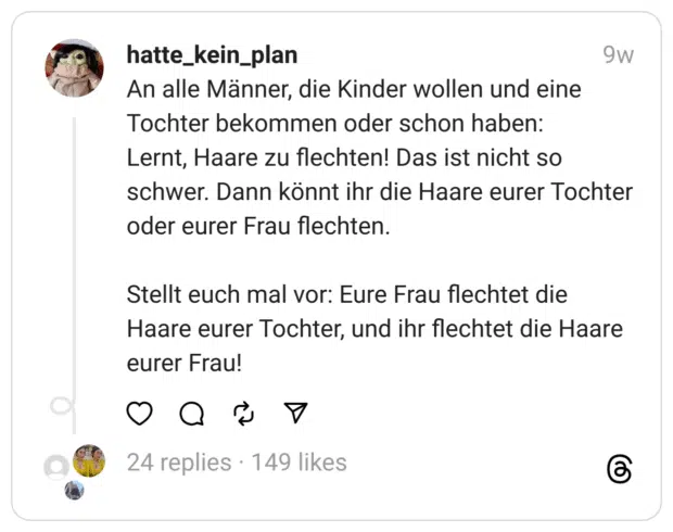 An alle Männer, die Kinder wollen und eine Tochter bekommen oder schon haben:
Lernt, Haare zu flechten! Das ist nicht so schwer. Dann könnt ihr die Haare eurer Tochter oder eurer Frau flechten.
Stellt euch mal vor: Eure Frau flechtet die Haare eurer Tochter, und ihr flechtet die Haare eurer Frau!