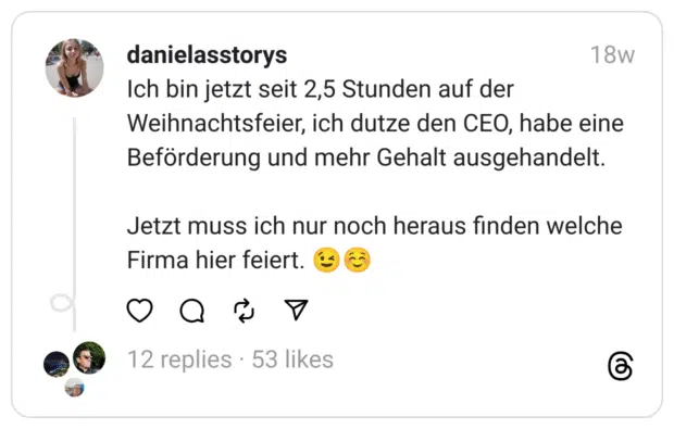 Ich bin jetzt seit 2,5 Stunden auf der Weihnachtsfeier, ich dutze den CEO, habe eine Beförderung und mehr Gehalt ausgehandelt.
Jetzt muss ich nur noch heraus finden welche Firma hier feiert. 😉☺️ 