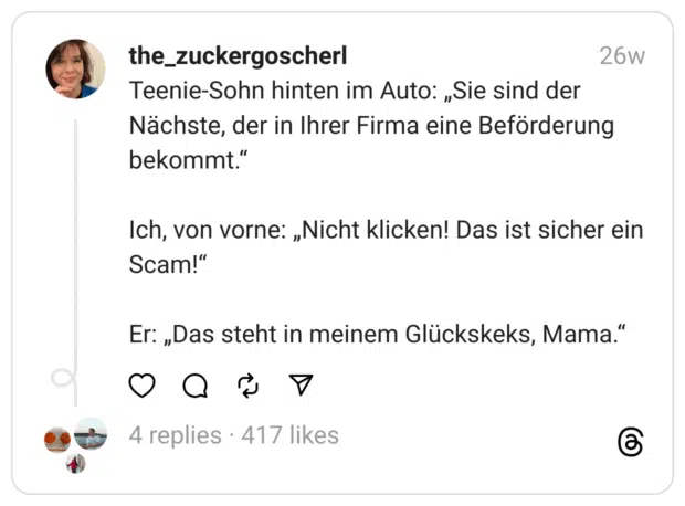 Teenie-Sohn hinten im Auto: „Sie sind der Nächste, der in Ihrer Firma eine Beförderung bekommt.“
Ich, von vorne: „Nicht klicken! Das ist sicher ein Scam!“
Er: „Das steht in meinem Glückskeks, Mama.“