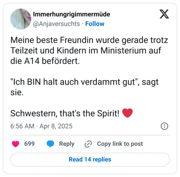 Meine beste Freundin wurde gerade trotz Teilzeit und Kindern im Ministerium auf die A14 befördert.
"Ich BIN halt auch verdammt gut", sagt sie.
Schwestern, that's the Spirit! :herz: