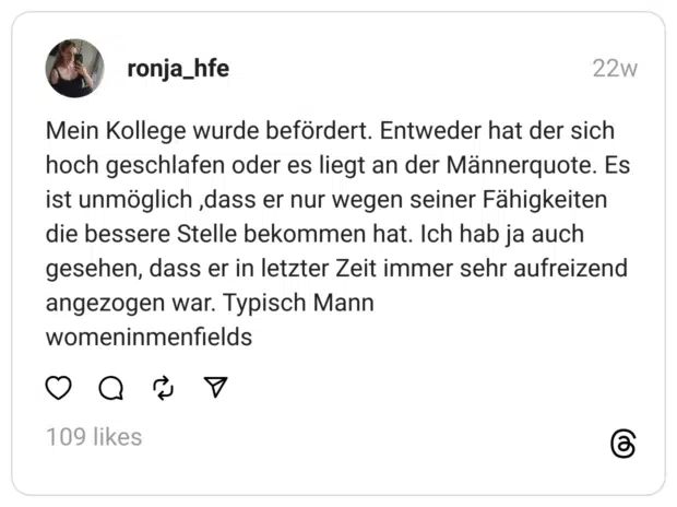 Mein Kollege wurde befördert. Entweder hat der sich hoch geschlafen oder es liegt an der Männerquote. Es ist unmöglich ,dass er nur wegen seiner Fähigkeiten die bessere Stelle bekommen hat. Ich hab ja auch gesehen, dass er in letzter Zeit immer sehr aufreizend angezogen war. Typisch Mann
womeninmenfields