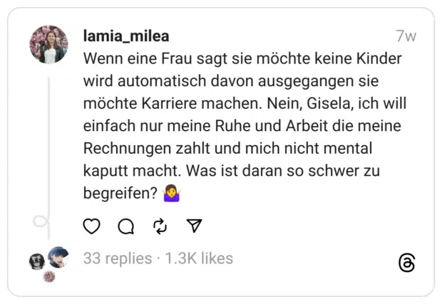 Wenn eine Frau sagt sie möchte keine Kinder wird automatisch davon ausgegangen sie möchte Karriere machen. Nein, Gisela, ich will einfach nur meine Ruhe und Arbeit die meine Rechnungen zahlt und mich nicht mental kaputt macht. Was ist daran so schwer zu begreifen? 🤷‍♀️