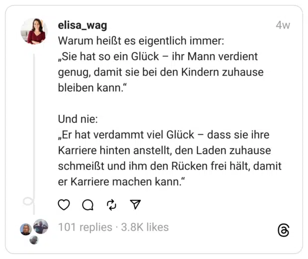 Warum heißt es eigentlich immer:
„Sie hat so ein Glück – ihr Mann verdient genug, damit sie bei den Kindern zuhause bleiben kann.“
Und nie:
„Er hat verdammt viel Glück – dass sie ihre Karriere hinten anstellt, den Laden zuhause schmeißt und ihm den Rücken frei hält, damit er Karriere machen kann.“ 