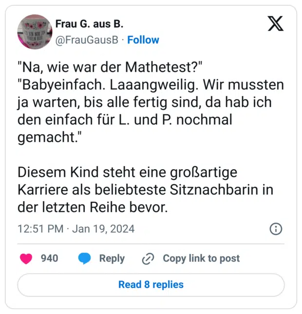 "Na, wie war der Mathetest?"
"Babyeinfach. Laaangweilig. Wir mussten ja warten, bis alle fertig sind, da hab ich den einfach für L. und P. nochmal gemacht."
Diesem Kind steht eine großartige Karriere als beliebteste Sitznachbarin in der letzten Reihe bevor.