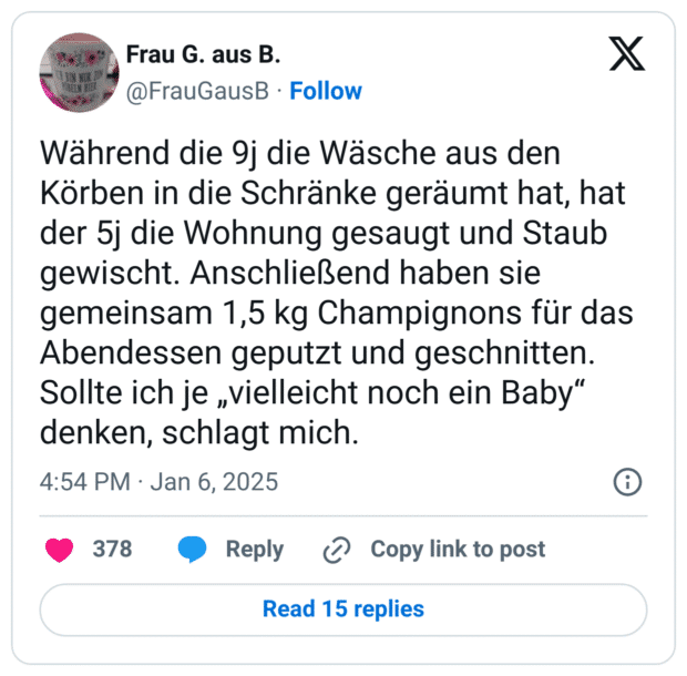 Während die 9j die Wäsche aus den Körben in die Schränke geräumt hat, hat der 5j die Wohnung gesaugt und Staub gewischt. Anschließend haben sie gemeinsam 1,5 kg Champignons für das Abendessen geputzt und geschnitten. Sollte ich je „vielleicht noch ein Baby“ denken, schlagt mich.
