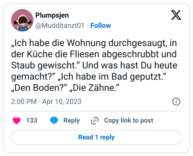 „Ich habe die Wohnung durchgesaugt, in der Küche die Fliesen abgeschrubbt und Staub gewischt.“ Und was hast Du heute gemacht?“ „Ich habe im Bad geputzt.“ „Den Boden?“ „Die Zähne.“
