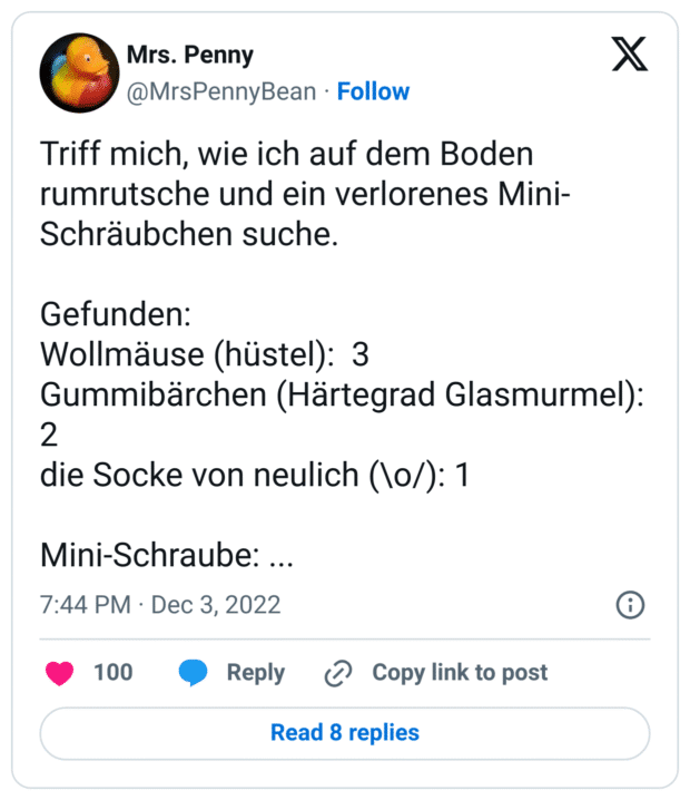 Triff mich, wie ich auf dem Boden rumrutsche und ein verlorenes Mini-Schräubchen suche.
Gefunden:
Wollmäuse (hüstel): 3
Gummibärchen (Härtegrad Glasmurmel): 2
die Socke von neulich (\o/): 1
Mini-Schraube: ...