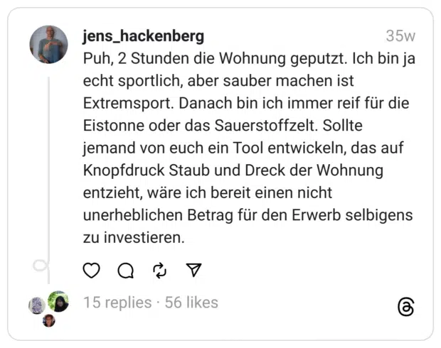 Puh, 2 Stunden die Wohnung geputzt. Ich bin ja echt sportlich, aber sauber machen ist Extremsport. Danach bin ich immer reif für die Eistonne oder das Sauerstoffzelt. Sollte jemand von euch ein Tool entwickeln, das auf Knopfdruck Staub und Dreck der Wohnung entzieht, wäre ich bereit einen nicht unerheblichen Betrag für den Erwerb selbigens zu investieren.