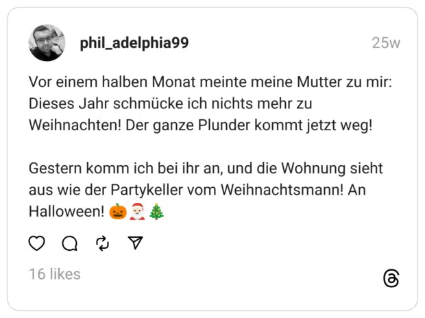 Vor einem halben Monat meinte meine Mutter zu mir: Dieses Jahr schmücke ich nichts mehr zu Weihnachten! Der ganze Plunder kommt jetzt weg! Gestern komm ich bei ihr an, und die Wohnung sieht aus wie der Partykeller vom Weihnachtsmann! An Halloween! 🎃🎅🏻🎄