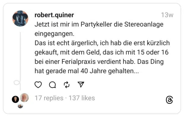 Jetzt ist mir im Partykeller die Stereoanlage eingegangen. Das ist echt ärgerlich, ich hab die erst kürzlich gekauft, mit dem Geld, das ich mit 15 oder 16 bei einer Ferialpraxis verdient hab. Das Ding hat gerade mal 40 Jahre gehalten...