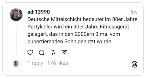 Deutsche Mittelschicht bedeutet im 80er Jahre Partykeller wird ein 90er Jahre Fitnessgerät gelagert, das in den 2000ern 3 mal vom pubertierenden Sohn genutzt wurde.