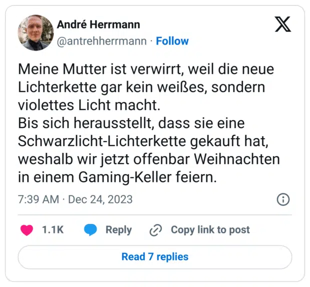 Meine Mutter ist verwirrt, weil die neue Lichterkette gar kein weißes, sondern violettes Licht macht. Bis sich herausstellt, dass sie eine Schwarzlicht-Lichterkette gekauft hat, weshalb wir jetzt offenbar Weihnachten in einem Gaming-Keller feiern.