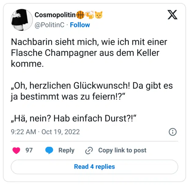 Nachbarin sieht mich, wie ich mit einer Flasche Champagner aus dem Keller komme. „Oh, herzlichen Glückwunsch! Da gibt es ja bestimmt was zu feiern!?“ „Hä, nein? Hab einfach Durst?!“