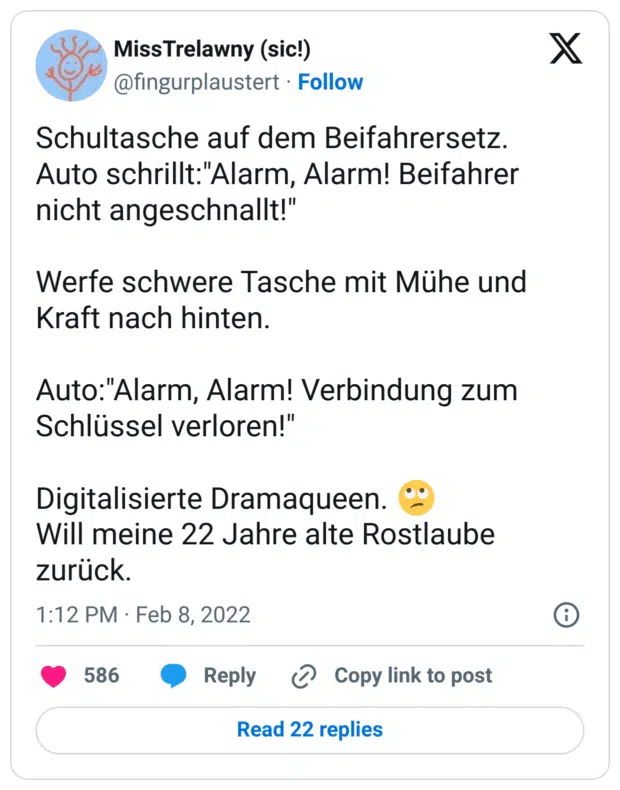 Schultasche auf dem Beifahrersetz.
Auto schrillt:"Alarm, Alarm! Beifahrer nicht angeschnallt!"
Werfe schwere Tasche mit Mühe und Kraft nach hinten.
Auto:"Alarm, Alarm! Verbindung zum Schlüssel verloren!"
Digitalisierte Dramaqueen. :gesicht_verdreht_augen:
Will meine 22 Jahre alte Rostlaube zurück.