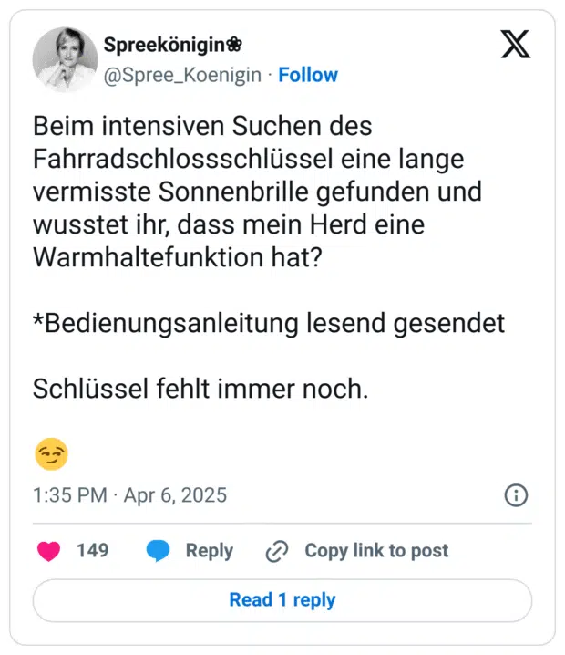 Beim intensiven Suchen des Fahrradschlossschlüssel eine lange vermisste Sonnenbrille gefunden und wusstet ihr, dass mein Herd eine Warmhaltefunktion hat?
*Bedienungsanleitung lesend gesendet
Schlüssel fehlt immer noch.
:hämisch_grinsen: