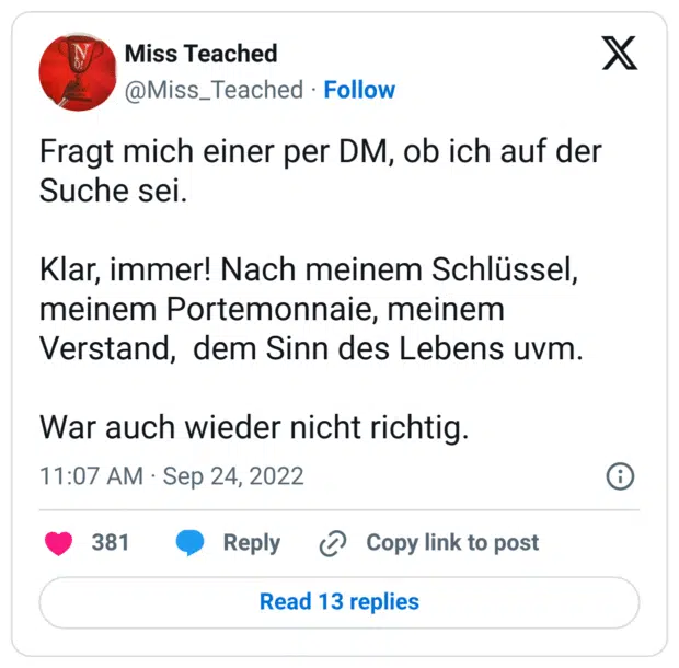 Fragt mich einer per DM, ob ich auf der Suche sei.
Klar, immer! Nach meinem Schlüssel, meinem Portemonnaie, meinem Verstand, dem Sinn des Lebens uvm.
War auch wieder nicht richtig.