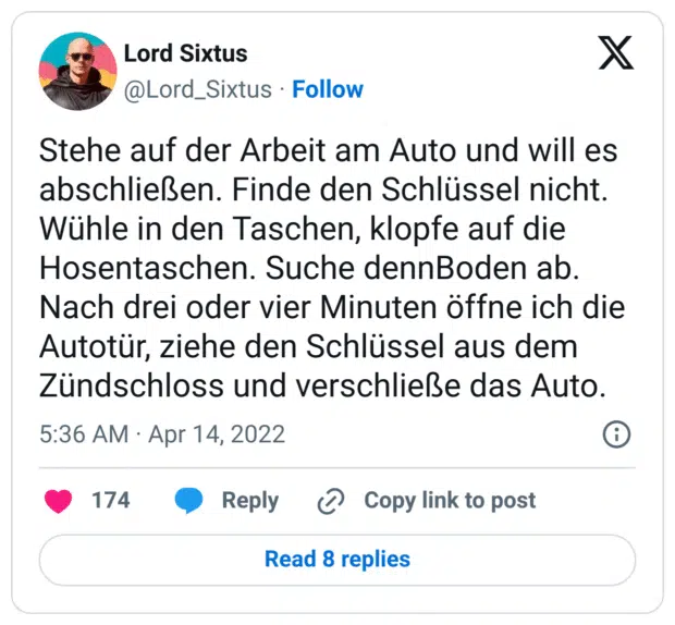 Stehe auf der Arbeit am Auto und will es abschließen. Finde den Schlüssel nicht. Wühle in den Taschen, klopfe auf die Hosentaschen. Suche dennBoden ab. Nach drei oder vier Minuten öffne ich die Autotür, ziehe den Schlüssel aus dem Zündschloss und verschließe das Auto.