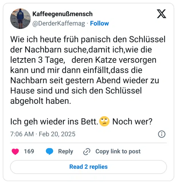 Wie ich heute früh panisch den Schlüssel der Nachbarn suche,damit ich,wie die letzten 3 Tage, deren Katze versorgen kann und mir dann einfällt,dass die Nachbarn seit gestern Abend wieder zu Hause sind und sich den Schlüssel abgeholt haben.
Ich geh wieder ins Bett.:gesicht_verdreht_augen: Noch wer?