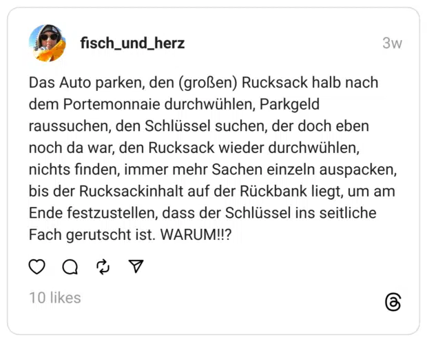 Das Auto parken, den (großen) Rucksack halb nach dem Portemonnaie durchwühlen, Parkgeld raussuchen, den Schlüssel suchen, der doch eben noch da war, den Rucksack wieder durchwühlen, nichts finden, immer mehr Sachen einzeln auspacken, bis der Rucksackinhalt auf der Rückbank liegt, um am Ende festzustellen, dass der Schlüssel ins seitliche Fach gerutscht ist. WARUM!!?  
