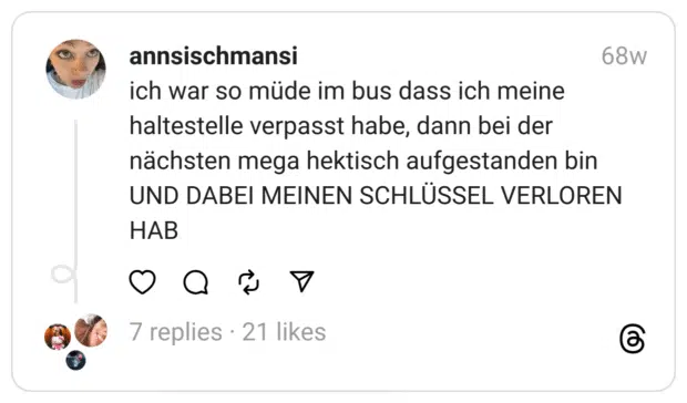 ich war so müde im bus dass ich meine haltestelle verpasst habe, dann bei der nächsten mega hektisch aufgestanden bin UND DABEI MEINEN SCHLÜSSEL VERLOREN HAB  
