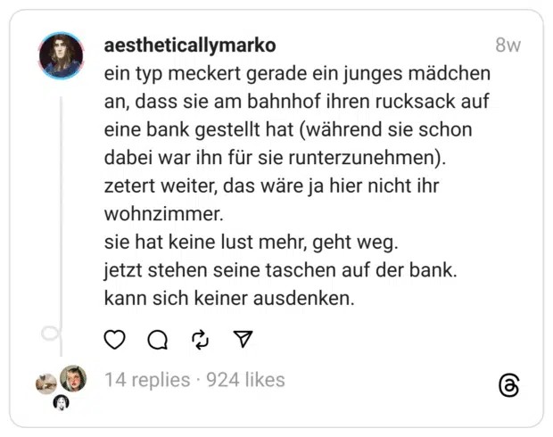 ein typ meckert gerade ein junges mädchen an, dass sie am bahnhof ihren rucksack auf eine bank gestellt hat (während sie schon dabei war ihn für sie runterzunehmen).
zetert weiter, das wäre ja hier nicht ihr wohnzimmer.
sie hat keine lust mehr, geht weg.
jetzt stehen seine taschen auf der bank.
kann sich keiner ausdenken