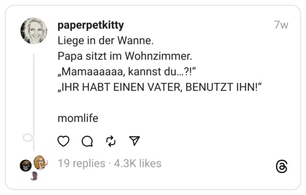 Liege in der Wanne.
Papa sitzt im Wohnzimmer.
„Mamaaaaaa, kannst du…?!“
„IHR HABT EINEN VATER, BENUTZT IHN!“
momlife 