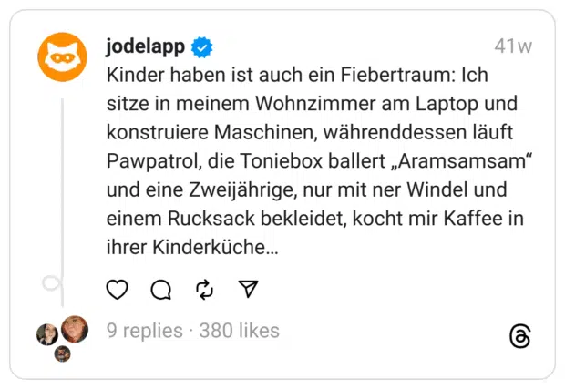 Kinder haben ist auch ein Fiebertraum: Ich sitze in meinem Wohnzimmer am Laptop und konstruiere Maschinen, währenddessen läuft Pawpatrol, die Toniebox ballert „Aramsamsam“ und eine Zweijährige, nur mit ner Windel und einem Rucksack bekleidet, kocht mir Kaffee in ihrer Kinderküche…  
