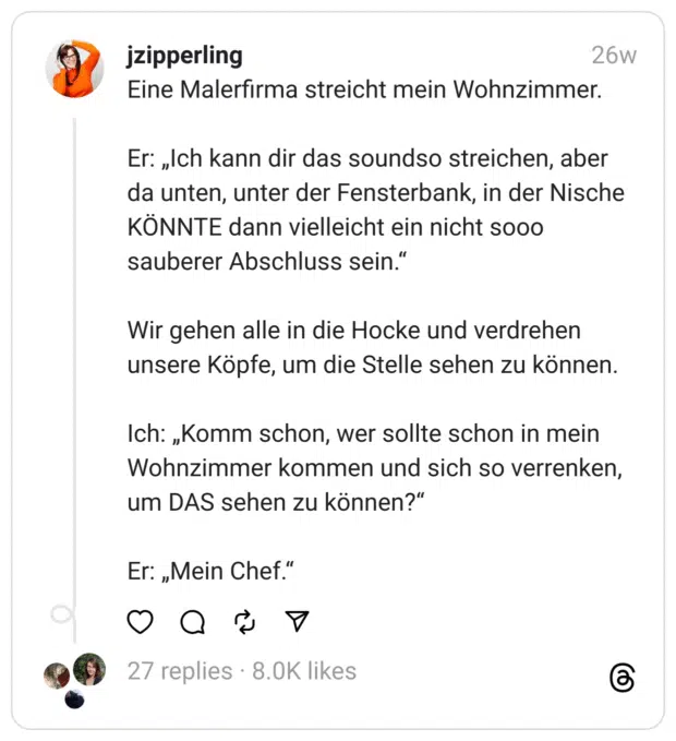 Eine Malerfirma streicht mein Wohnzimmer.
Er: „Ich kann dir das soundso streichen, aber da unten, unter der Fensterbank, in der Nische KÖNNTE dann vielleicht ein nicht sooo sauberer Abschluss sein.“
Wir gehen alle in die Hocke und verdrehen unsere Köpfe, um die Stelle sehen zu können.
Ich: „Komm schon, wer sollte schon in mein Wohnzimmer kommen und sich so verrenken, um DAS sehen zu können?“
Er: „Mein Chef.“ 