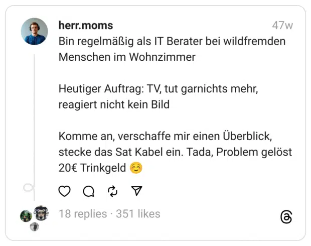 Bin regelmäßig als IT Berater bei wildfremden Menschen im Wohnzimmer
Heutiger Auftrag: TV, tut garnichts mehr, reagiert nicht kein Bild
Komme an, verschaffe mir einen Überblick, stecke das Sat Kabel ein. Tada, Problem gelöst 20€ Trinkgeld ☺️  
