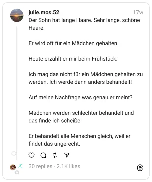 Der Sohn hat lange Haare. Sehr lange, schöne Haare.
Er wird oft für ein Mädchen gehalten.
Heute erzählt er mir beim Frühstück:
Ich mag das nicht für ein Mädchen gehalten zu werden. Ich werde dann anders behandelt!
Auf meine Nachfrage was genau er meint?
Mädchen werden schlechter behandelt und das finde ich scheiße!
Er behandelt alle Menschen gleich, weil er findet das ungerecht.