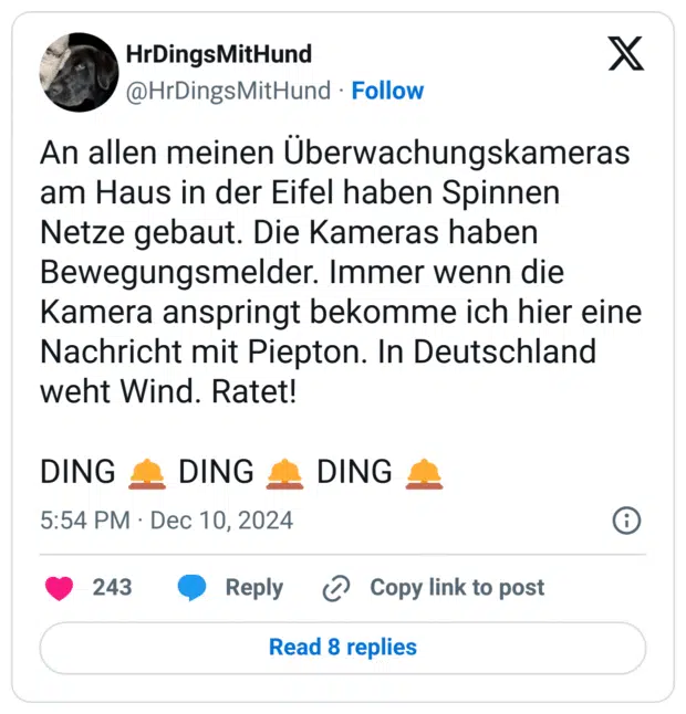 An allen meinen Überwachungskameras am Haus in der Eifel haben Spinnen Netze gebaut. Die Kameras haben Bewegungsmelder. Immer wenn die Kamera anspringt bekomme ich hier eine Nachricht mit Piepton. In Deutschland weht Wind. Ratet!
DING :hotelklingel: DING :hotelklingel: DING :hotelklingel:
