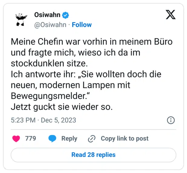 Meine Chefin war vorhin in meinem Büro und fragte mich, wieso ich da im stockdunklen sitze.
Ich antworte ihr: „Sie wollten doch die neuen, modernen Lampen mit Bewegungsmelder.“
Jetzt guckt sie wieder so.
