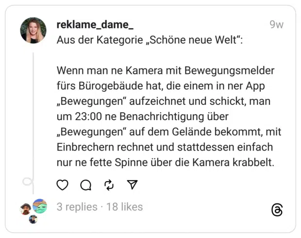 Aus der Kategorie „Schöne neue Welt“:
Wenn man ne Kamera mit Bewegungsmelder fürs Bürogebäude hat, die einem in ner App „Bewegungen“ aufzeichnet und schickt, man um 23:00 ne Benachrichtigung über „Bewegungen“ auf dem Gelände bekommt, mit Einbrechern rechnet und stattdessen einfach nur ne fette Spinne über die Kamera krabbelt.
