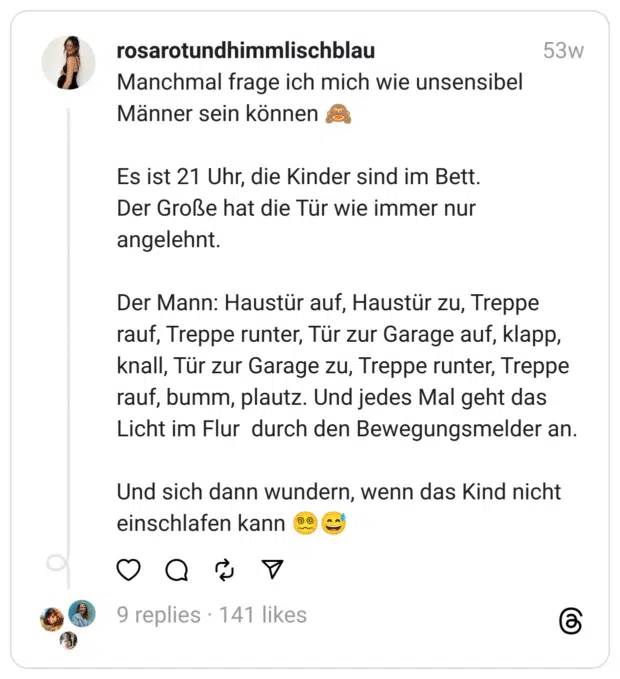 Manchmal frage ich mich wie unsensibel Männer sein können 🙈
Es ist 21 Uhr, die Kinder sind im Bett.
Der Große hat die Tür wie immer nur angelehnt.
Der Mann: Haustür auf, Haustür zu, Treppe rauf, Treppe runter, Tür zur Garage auf, klapp, knall, Tür zur Garage zu, Treppe runter, Treppe rauf, bumm, plautz. Und jedes Mal geht das Licht im Flur durch den Bewegungsmelder an.
Und sich dann wundern, wenn das Kind nicht einschlafen kann 😵‍💫😅