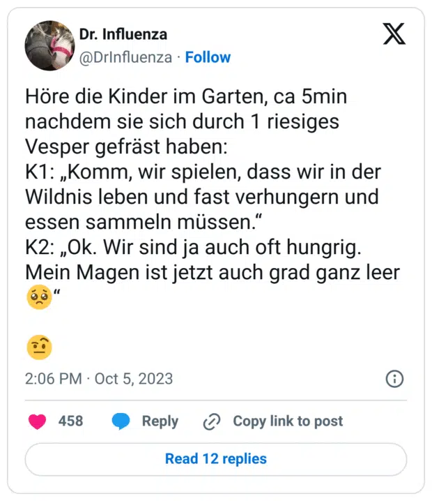 Höre die Kinder im Garten, ca 5min nachdem sie sich durch 1 riesiges Vesper gefräst haben:
K1: „Komm, wir spielen, dass wir in der Wildnis leben und fast verhungern und essen sammeln müssen.“
K2: „Ok. Wir sind ja auch oft hungrig. Mein Magen ist jetzt auch grad ganz leer :bettelndes_gesicht:“