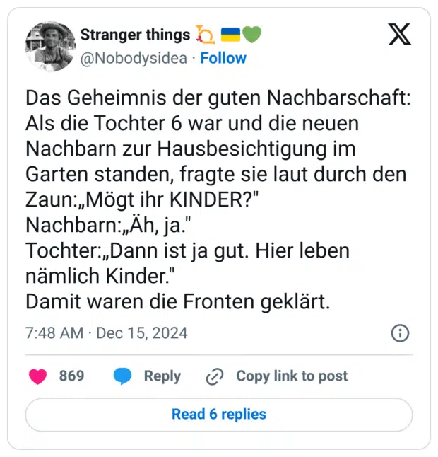 Das Geheimnis der guten Nachbarschaft:
Als die Tochter 6 war und die neuen Nachbarn zur Hausbesichtigung im Garten standen, fragte sie laut durch den Zaun:„Mögt ihr KINDER?"
Nachbarn:„Äh, ja."
Tochter:„Dann ist ja gut. Hier leben nämlich Kinder."
Damit waren die Fronten geklärt.