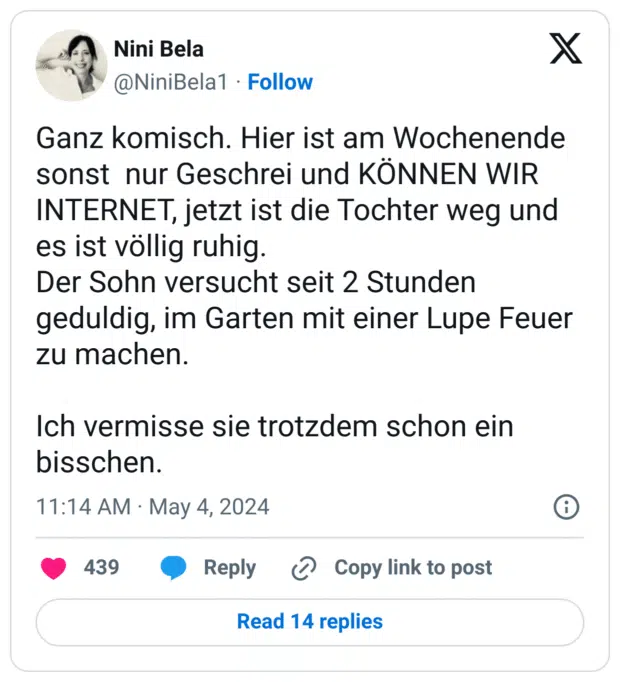 Ganz komisch. Hier ist am Wochenende sonst nur Geschrei und KÖNNEN WIR INTERNET, jetzt ist die Tochter weg und es ist völlig ruhig.
Der Sohn versucht seit 2 Stunden geduldig, im Garten mit einer Lupe Feuer zu machen.
Ich vermisse sie trotzdem schon ein bisschen.