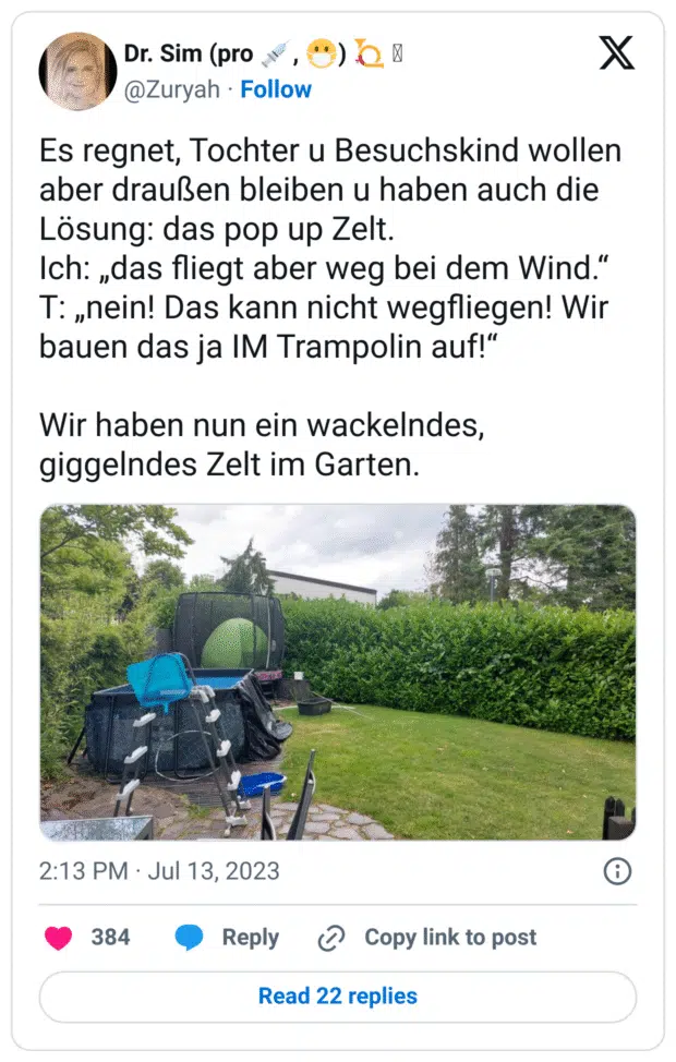 Es regnet, Tochter u Besuchskind wollen aber draußen bleiben u haben auch die Lösung: das pop up Zelt.
Ich: „das fliegt aber weg bei dem Wind.“
T: „nein! Das kann nicht wegfliegen! Wir bauen das ja IM Trampolin auf!“
Wir haben nun ein wackelndes, giggelndes Zelt im Garten.
