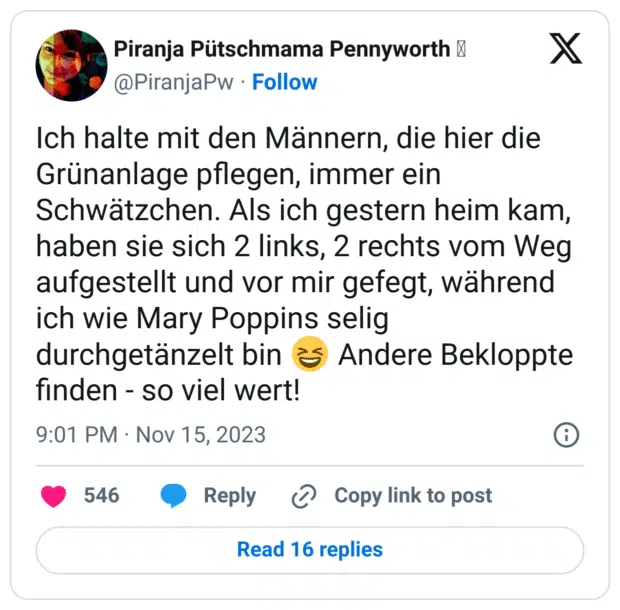 Ich halte mit den Männern, die hier die Grünanlage pflegen, immer ein Schwätzchen. Als ich gestern heim kam, haben sie sich 2 links, 2 rechts vom Weg aufgestellt und vor mir gefegt, während ich wie Mary Poppins selig durchgetänzelt bin :lachen: Andere Bekloppte finden - so viel wert!