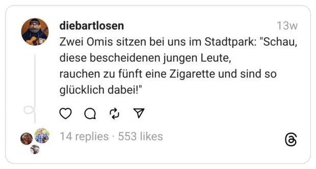 wei Omis sitzen bei uns im Stadtpark: "Schau, diese bescheidenen jungen Leute,
rauchen zu fünft eine Zigarette und sind so glücklich dabei!" 