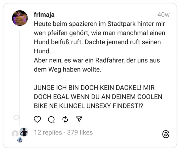 Heute beim spazieren im Stadtpark hinter mir wen pfeifen gehört, wie man manchmal einen Hund beifuß ruft. Dachte jemand ruft seinen Hund.
Aber nein, es war ein Radfahrer, der uns aus dem Weg haben wollte.
JUNGE ICH BIN DOCH KEIN DACKEL! MIR DOCH EGAL WENN DU AN DEINEM COOLEN BIKE NE KLINGEL UNSEXY FINDEST!