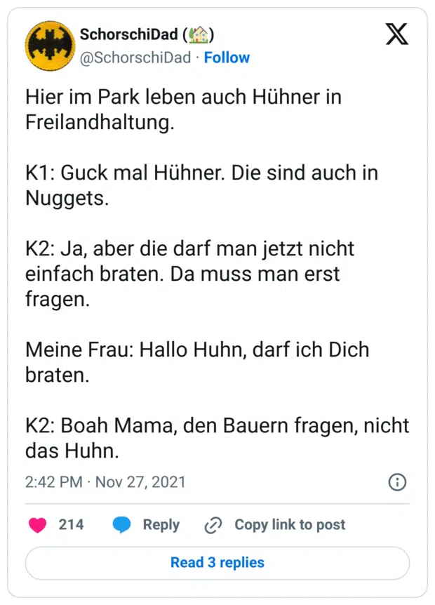 Hier im Park leben auch Hühner in Freilandhaltung.
K1: Guck mal Hühner. Die sind auch in Nuggets.
K2: Ja, aber die darf man jetzt nicht einfach braten. Da muss man erst fragen.
Meine Frau: Hallo Huhn, darf ich Dich braten.
K2: Boah Mama, den Bauern fragen, nicht das Huhn.