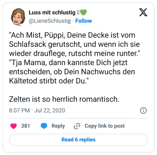 "Ach Mist, Püppi, Deine Decke ist vom Schlafsack gerutscht, und wenn ich sie wieder drauflege, rutscht meine runter."
"Tja Mama, dann kannste Dich jetzt entscheiden, ob Dein Nachwuchs den Kältetod stirbt oder Du."
Zelten ist so herrlich romantisch.