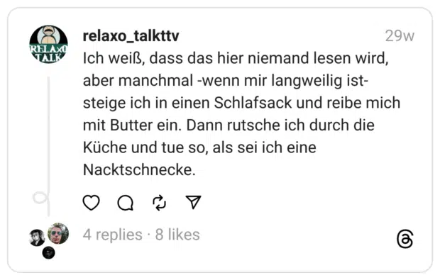 Ich weiß, dass das hier niemand lesen wird, aber manchmal -wenn mir langweilig ist- steige ich in einen Schlafsack und reibe mich mit Butter ein. Dann rutsche ich durch die Küche und tue so, als sei ich eine Nacktschnecke.