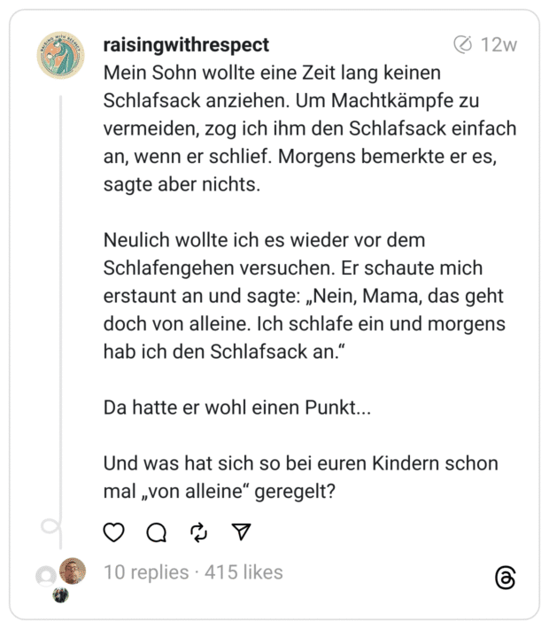 Mein Sohn wollte eine Zeit lang keinen Schlafsack anziehen. Um Machtkämpfe zu vermeiden, zog ich ihm den Schlafsack einfach an, wenn er schlief. Morgens bemerkte er es, sagte aber nichts.
Neulich wollte ich es wieder vor dem Schlafengehen versuchen. Er schaute mich erstaunt an und sagte: „Nein, Mama, das geht doch von alleine. Ich schlafe ein und morgens hab ich den Schlafsack an.“
Da hatte er wohl einen Punkt...
Und was hat sich so bei euren Kindern schon mal „von alleine“ geregelt?  
